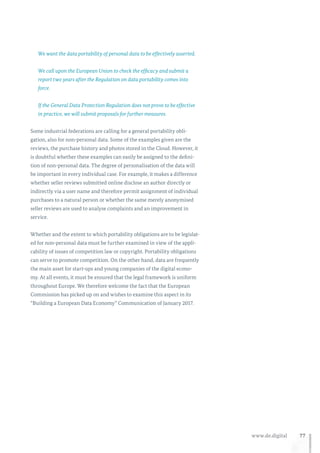 77www.de.digital
We want the data portability of personal data to be effectively asserted.
We call upon the European Union to check the efficacy and submit a
report two years after the Regulation on data portability comes into
force.
If the General Data Protection Regulation does not prove to be effective
in practice, we will submit proposals for further measures.
Some industrial federations are calling for a general portability obli-
gation, also for non-personal data. Some of the examples given are the
reviews, the purchase history and photos stored in the Cloud. However, it
is doubtful whether these examples can easily be assigned to the defini-
tion of non-personal data. The degree of personalisation of the data will
be important in every individual case. For example, it makes a difference
whether seller reviews submitted online disclose an author directly or
indirectly via a user name and therefore permit assignment of individual
purchases to a natural person or whether the same merely anonymised
seller reviews are used to analyse complaints and an improvement in
service.
Whether and the extent to which portability obligations are to be legislat-
ed for non-personal data must be further examined in view of the appli-
cability of issues of competition law or copyright. Portability obligations
can serve to promote competition. On the other hand, data are frequently
the main asset for start-ups and young companies of the digital econo-
my. At all events, it must be ensured that the legal framework is uniform
throughout Europe. We therefore welcome the fact that the European
Commission has picked up on and wishes to examine this aspect in its
“Building a European Data Economy” Communication of January 2017.
 