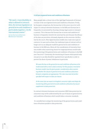 78
3.2.8 Law on general terms and conditions of business
Many people take a critical view of the rigid legal framework of German
civil law in the use of general terms and conditions of business. Firstly,
by European comparison, the German law in this area is too strict with
respect to contracts between businesses. In the B2B area German law is
frequently circumvented by choosing a foreign legal system to interpret
a contract. This is because the German law on terms and conditions of
business is frequently viewed to be uncertain by users because the efficacy
of the data use provisions ultimately depends on the uncertain clarifica-
tion by the courts. New digital business models also create new types of
contracts. In cases such as these, the traditional types of contract will no
longer serve as an adequate model for general terms and conditions of
business in the B2B area. Above all, the consideration of innovative busi-
ness models when examining clauses for inappropriateness would make
the monitoring of the general terms and conditions of business in the B2B
area “less strict”. Conversely, the monitoring of clauses which permit only
one party to use data should be regulated more specifically in order to
prevent the abuse of power imbalances in particular.
We want the law on the general terms and conditions of business to be
modernised with a view to data economy. For this purpose, innovative
business models must be given greater consideration when examin-
ing whether the clauses in general terms and conditions of business
between companies are appropriate. The rules must also be further
specified with respect to data use clauses.
At the same time we want to strengthen consumer rights and shape the
monitoring of the general terms and conditions of business by way of
supplement to data protection.
In contracts between businesses and consumers (B2C) data protection for
consumers may not be undermined by the use of clauses on general terms
and conditions of business which would reduce consumer standards.
It is sensible here to shape the monitoring of the general terms and condi-
tions of business parallel to data protection.
“We need (...) more flexibility in
what is allowed in contracts.
Here, the German legislation on
general terms and conditions is
particularly negative (...) in the
international context.”
German Electrical and Electronic
Manufacturers’ Association
 