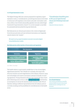79www.de.digital
3.2.9 Experimentation rooms
The Digital Strategy 2025 also contains proposals for regulatory experi-
mentation rooms, or real laboratories, permitting innovations to be tested
in interaction with regulatory instruments and under real market condi-
tions within a time limited and possibly spatially restricted, altered legal
framework (“experimentation clauses”). A current example is a test field
for automated and networked driving near Karlsruhe.
Real laboratories are relevant particularly in the context of digital plat-
forms because precisely such non-technical innovations can frequently
only be tested in the “market”.
We want to set up experimentation rooms for innovative digital
networked business models.
Real laboratories
RegulationInnovation
Testing new business models
Testing new technologies
Testing new regulations
Reviewing existing
regulations
Real laboratories at the interface of innovation and regulation
Source: BMWi, in-house design
The health industry is particularly suitable here in view of even higher
digitalisation potential. The E-Health Act is already a first step in the
direction towards successful digitalisation of the industry. However, many
new technologies and creative innovations continue to founder on exist-
ing regulations. Young enterprises and start-ups in particular have a hard
job of obtaining access to the so-called  First Health Market and therefore
an assumption of costs by the statutory health insurance funds. We are
therefore talking to different representatives from the industry and are
currently sounding out the possibilities for real laboratories in the health
sector.
“Consideration should be given
to the use of ‘experimental
clauses’ for limited periods and
areas.”
Federation of German Industries
First Health Market
This is the area of healthcare covered by
statutory health insurance fund, private
health insurance, and long-term care
insurance.
 