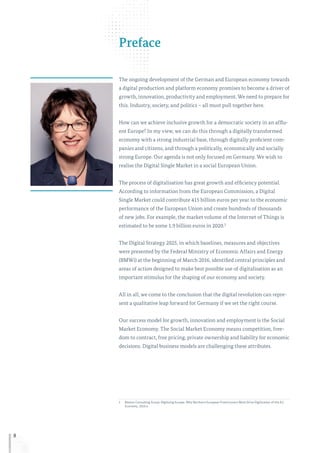 8
Preface
The ongoing development of the German and European economy towards
a digital production and platform economy promises to become a driver of
growth, innovation, productivity and employment. We need to prepare for
this. Industry, society, and politics – all must pull together here.
How can we achieve inclusive growth for a democratic society in an afflu-
ent Europe? In my view, we can do this through a digitally transformed
economy with a strong industrial base, through digitally proficient com-
panies and citizens, and through a politically, economically and socially
strong Europe. Our agenda is not only focused on Germany. We wish to
realise the Digital Single Market in a social European Union.
The process of digitalisation has great growth and efficiency potential.
According to information from the European Commission, a Digital
Single Market could contribute 415 billion euros per year to the economic
performance of the European Union and create hundreds of thousands
of new jobs. For example, the market volume of the Internet of Things is
estimated to be some 1.9 billion euros in 2020.1
The Digital Strategy 2025, in which baselines, measures and objectives
were presented by the Federal Ministry of Economic Affairs and Energy
(BMWi) at the beginning of March 2016, identified central principles and
areas of action designed to make best possible use of digitalisation as an
important stimulus for the shaping of our economy and society.
All in all, we come to the conclusion that the digital revolution can repre-
sent a qualitative leap forward for Germany if we set the right course.
Our success model for growth, innovation and employment is the Social
Market Economy. The Social Market Economy means competition, free-
dom to contract, free pricing, private ownership and liability for economic
decisions. Digital business models are challenging these attributes.
1	Boston Consulting Group: Digitizing Europe. Why Northern European Frontrunners Must Drive Digitization of the EU
Economy, 2016 a.
 