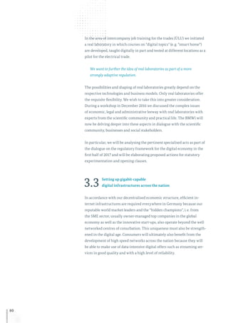 80
In the area of intercompany job training for the trades (ÜLU) we initiated
a real laboratory in which courses on “digital topics” (e. g. “smart home”)
are developed, taught digitally in part and tested at different locations as a
pilot for the electrical trade.
We want to further the idea of real laboratories as part of a more
strongly adaptive regulation.
The possibilities and shaping of real laboratories greatly depend on the
respective technologies and business models. Only real laboratories offer
the requisite flexibility. We wish to take this into greater consideration.
During a workshop in December 2016 we discussed the complex issues
of economic, legal and administrative leeway with real laboratories with
experts from the scientific community and practical life. The BMWi will
now be delving deeper into these aspects in dialogue with the scientific
community, businesses and social stakeholders.
In particular, we will be analysing the pertinent specialised acts as part of
the dialogue on the regulatory framework for the digital economy in the
first half of 2017 and will be elaborating proposed actions for statutory
experimentation and opening clauses.
3.3 Setting up gigabit-capable
digital infrastructures across the nation
In accordance with our decentralised economic structure, efficient in-
ternet infrastructures are required everywhere in Germany because our
reputable world market leaders and the “hidden champions”, i. e. from
the SME sector, usually owner-managed top companies in the global
economy as well as the innovative start-ups, also operate beyond the well
networked centres of conurbation. This uniqueness must also be strength-
ened in the digital age. Consumers will ultimately also benefit from the
development of high speed networks across the nation because they will
be able to make use of data-intensive digital offers such as streaming ser-
vices in good quality and with a high level of reliability.
 