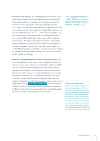 83www.de.digital
•	 Ensure provider diversity and technology mix: Competition is the
most important driver for the broadband expansion. Only through
the competition between many providers to satisfy consumer de-
mands will increasingly better infrastructures and innovative
services be guaranteed. We therefore advocate provider diversity and
a technology mix. Only those gigabit networks will be suitable for the
future with transmission rates of ≥ 1 Gbit/s in download/upload and
short latency times. These requirements are satisfied by fibre optic
connections (FttB/H) and by high performance hybrid broadband
cable networks. An important complementary role is attributed to
the next generation of mobile radio (5G). Bridge technologies such as
vectoring (makes the internet faster using the existing copper net-
work in Mbit/s range) are justified for a certain transitional period, but
we believe it to be appropriate to rapidly move towards the world of
gigabit-capable technologies.
•	 Optimise funding and enter into public private partnerships: One
focus of broadband funding must be placed on gigabit-capable tech-
nologies in rural areas so that the several hundred of thousands SMEs
and also socio-economically important facilities (schools, doctor’s
practices, administration etc.) in particular may participate in digi-
talisation. It will be necessary to make marked increases in funding
here. Private investors must be involved because only in this way is
it possible to obtain the billions of euros required for the national
expansion of gigabit networks. Two years ago, a high ranking group of
experts (the so-called  “Fratzscher Commission” ) recommended that
the Public Private Partnerships (PPP) be revived for the transport sec-
tor. Models such as these are also a good solution to expanding digital
infrastructures; such partnerships must be promoted.
“Fratzscher Commission”
The former Federal Minister for Economic
Affairs and Energy, Sigmar Gabriel, con-
vened a high-level commission of experts at
the end of August 2014 to boost investment
in Germany. The commission’s members
were business and trade union representa-
tives, heads of associations and representa-
tives of academia. The commission, which
was named after its chair, Professor Marcel
Fratzscher, Ph. D., presented its specific pro-
posals in a summary report on 21 April 2015.
“Focus on gigabit infrastruc-
tures (FttH/B, coax networks
and 5G) rather than interim
solutions like FttC.” Vodafone
 