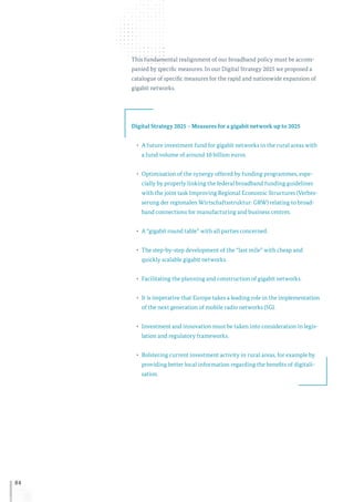 84
This fundamental realignment of our broadband policy must be accom-
panied by specific measures. In our Digital Strategy 2025 we proposed a
catalogue of specific measures for the rapid and nationwide expansion of
gigabit networks.
Digital Strategy 2025 – Measures for a gigabit network up to 2025
•	 A future investment fund for gigabit networks in the rural areas with
a fund volume of around 10 billion euros.
•	 Optimisation of the synergy offered by funding programmes, espe-
cially by properly linking the federal broadband funding guidelines
with the joint task Improving Regional Economic Structures (Verbes-
serung der regionalen Wirtschaftsstruktur: GRW) relating to broad-
band connections for manufacturing and business centres.
•	 A “gigabit round table” with all parties concerned.
•	 The step-by-step development of the “last mile” with cheap and
quickly scalable gigabit networks.
•	 Facilitating the planning and construction of gigabit networks.
•	 It is imperative that Europe takes a leading role in the implementation
of the next generation of mobile radio networks (5G).
•	 Investment and innovation must be taken into consideration in legis-
lation and regulatory frameworks.
•	 Bolstering current investment activity in rural areas, for example by
providing better local information regarding the benefits of digitali-
sation.
 