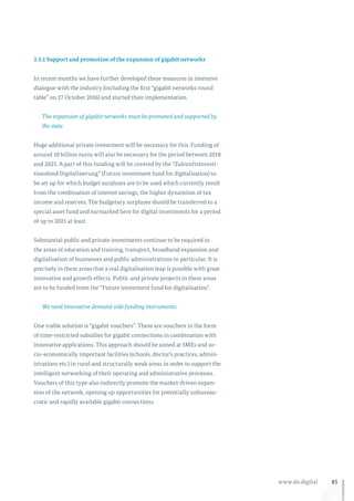 85www.de.digital
3.3.1 Support and promotion of the expansion of gigabit networks
In recent months we have further developed these measures in intensive
dialogue with the industry (including the first “gigabit networks round
table” on 27 October 2016) and started their implementation.
The expansion of gigabit networks must be promoted and supported by
the state.
Huge additional private investment will be necessary for this. Funding of
around 10 billion euros will also be necessary for the period between 2018
and 2025. A part of this funding will be covered by the “Zukunftsinvesti-
tionsfond Digitalisierung” (Future investment fund for digitalisation) to
be set up for which budget surpluses are to be used which currently result
from the combination of interest savings, the higher dynamism of tax
income and reserves. The budgetary surpluses should be transferred to a
special asset fund and earmarked here for digital investments for a period
of up to 2025 at least.
Substantial public and private investments continue to be required in
the areas of education and training, transport, broadband expansion and
digitalisation of businesses and public administrations in particular. It is
precisely in these areas that a real digitalisation leap is possible with great
innovative and growth effects. Public and private projects in these areas
are to be funded from the “Future investment fund for digitalisation”.
We need innovative demand-side funding instruments.
One viable solution is “gigabit vouchers”. These are vouchers in the form
of time-restricted subsidies for gigabit connections in combination with
innovative applications. This approach should be aimed at SMEs and so-
cio-economically important facilities (schools, doctor’s practices, admin-
istrations etc.) in rural and structurally weak areas in order to support the
intelligent networking of their operating and administrative processes.
Vouchers of this type also indirectly promote the market-driven expan-
sion of the network, opening up opportunities for potentially unbureau-
cratic and rapidly available gigabit connections.
 
