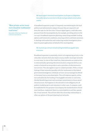 86
We must support interested municipalities in all aspects of digitalisa-
tion at the infrastructure level in the form of specialised central advice
centres.
A broadband expansion project is frequently overwhelming for the local
political and administrative players because they are required to ad-
dress the topic for the first time. A future digital agency could take some
pressure from the municipalities by, for example, providing advice in the
run-up to broadband expansion planning, researching available funding
options and framework conditions, ensuring uniform and faster processes
in dealings with authorities and conducting market investigation proce-
dures for grant applications on behalf of the municipalities.
We must set up a virtual network of fragmented local gigabit infra-
structures.
Broadband expansion is essentially a local civil engineering activity in the
subscriber network which also leads to many smaller municipal networks
in rural areas. In view of their small size, these networks are unattractive
to internationally operating telecommunication companies both as con-
sumers of network access products and as providers of telecommunica-
tion services. This also applies in part to content providers. With a virtual
linking of these networks (possibly with the involvement of the federal
government) homogenous wholesale services can increasingly be offered
in Germany from a centralised point. This will improve capacity utilisa-
tion and indirectly the funding of local gigabit networks in rural areas,
thereby benefitting private and municipal commitment to future-proof
infrastructures. Participation in the network is to be obligatory for all
publicly funded projects and voluntary in other cases. A company could
be established for this purpose to accompany the standardisation of tech-
nical interfaces, implement them in a central platform and then operate
the virtual network. This will not affect the ownership relationships or
other use options of the participating local networks.
“More private-sector invest-
ment should be mobilised for
rural areas.”
Association of German Chambers of
Commerce and Industry
 
