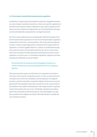 87www.de.digital
3.3.2 Investment-oriented telecommunication regulation
In addition to supporting and funding the expansion of gigabit networks,
we need stronger investment incentives in the sector-specific regulation of
the telecommunication markets. Regulation may only be imposed if and
where necessary. Options for adjustments are to be identified at a Europe-
an level and explicitly incorporated in our legal framework.
The time is favourable because on 14 September 2016 the European Com-
mission presented its proposal to review the existing European regulatory
framework for electronic communications. The Commission’s proposals
contain a number of good approaches: extension of the target system of
regulation to include a gigabit objective, creation of suitable data founda-
tions and an increase in investment incentives by way of a more invest-
ment and innovation friendly regulation (including symmetrical access
regulation in certain cases, co-investment regulation, regulatory privileg-
ing of purely wholesale service providers).
We advocate that the expansion and use of gigabit networks is an-
chored in the European and national legal framework as a regulatory
objective.
Telecommunications policy and therefore also regulation cannot be re-
stricted to sector-specific competition policy. It is just as much infrastruc-
ture policy with which the availability and development of a high per-
formance and internationally competitive digital infrastructure must be
guaranteed. The regulation must also concentrate on the connectivity of
all members of the public and businesses in the single market to a greater
extent than has been the case so far. And finally, regulatory procedures
need to be accelerated so that investment in new technologies can take
place quickly and on legally sound basis. We shall therefore consider the
use of statutes of repose.
 