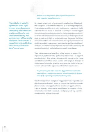 88
We want to use the potential of the cooperative approaches
to the expansion of gigabit networks.
New gigabit networks are to be exempted from all upfront obligations if
they are open to co-investments and access by co-investing competitors.
If market players collaborate in order to advance the expansion of gigabit
networks, then this should be rewarded. This is why we basically support
the co-investment regulation proposed by the European Commission in
its review. In Germany, co-investments according to the European model
could be made particularly in rural areas because they spread the higher
investment risk here over several shoulders: the high expansion costs for
gigabit networks in rural areas are borne together and the probability of
inefficient parallel network developments is reduced. This can enlarge the
number of potentially profitable business models in rural areas.
These regulatory approaches will not suffice, however, to advance the
expansion of gigabit networks – particularly in rural areas – to any great
extent up to 2025. If the primacy of investment is to apply, further chang-
es will be necessary. This is why in addition to the proposals developed by
the European Commission we will be advocating that gigabit infrastruc-
tures are not subjected to regulation under certain circumstances.
The pioneering spirit in the expansion of gigabit networks should be
rewarded from a regulatory perspective without impeding the develop-
ment of self-supporting competition in the long term.
We advocate regulatory exemptions for gigabit networks beyond the case
of co-investments. However, it must be ensured that the different market
players have the same opportunities to invest in new gigabit networks.
It will be necessary to improve the possibilities of accessing the existing
infrastructure in order to create such a level playing field (e. g. access to
empty conduits, physical structures).
“It would also be useful to
differentiate access rights
between network operators
undertaking investments and
service providers who only
undertake marketing. Net-
work operators all have similar
investment conditions and a
mutual interest in stable, long-
term contractual relation-
ships.” Deutsche Telekom
 