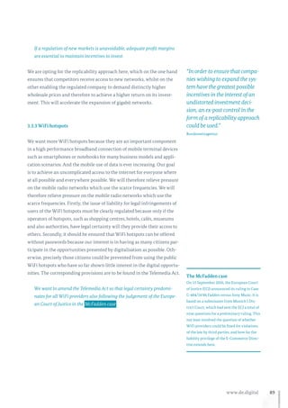 89www.de.digital
If a regulation of new markets is unavoidable, adequate profit margins
are essential to maintain incentives to invest.
We are opting for the replicability approach here, which on the one hand
ensures that competitors receive access to new networks, whilst on the
other enabling the regulated company to demand distinctly higher
wholesale prices and therefore to achieve a higher return on its invest-
ment. This will accelerate the expansion of gigabit networks.
3.3.3 WiFi hotspots
We want more WiFi hotspots because they are an important component
in a high performance broadband connection of mobile terminal devices
such as smartphones or notebooks for many business models and appli-
cation scenarios. And the mobile use of data is ever increasing. Our goal
is to achieve an uncomplicated access to the internet for everyone where
at all possible and everywhere possible. We will therefore relieve pressure
on the mobile radio networks which use the scarce frequencies. We will
therefore relieve pressure on the mobile radio networks which use the
scarce frequencies. Firstly, the issue of liability for legal infringements of
users of the WiFi hotspots must be clearly regulated because only if the
operators of hotspots, such as shopping centres, hotels, cafés, museums
and also authorities, have legal certainty will they provide their access to
others. Secondly, it should be ensured that WiFi hotspots can be offered
without passwords because our interest is in having as many citizens par-
ticipate in the opportunities presented by digitalisation as possible. Oth-
erwise, precisely those citizens could be prevented from using the public
WiFi hotspots who have so far shown little interest in the digital opportu-
nities. The corresponding provisions are to be found in the Telemedia Act.
We want to amend the Telemedia Act so that legal certainty predomi-
nates for all WiFi providers also following the judgement of the Europe-
an Court of Justice in the  McFadden case .
The McFadden case
On 15 September 2016, the European Court
of Justice (ECJ) announced its ruling in Case
C-484/14 McFadden versus Sony Music. It is
based on a submission from Munich I Dis-
trict Court, which had sent the ECJ a total of
nine questions for a preliminary ruling. This
not least involved the question of whether
WiFi providers could be fined for violations
of the law by third parties, and how far the
liability privilege of the E-Commerce Direc-
tive extends here.
“In order to ensure that compa-
nies wishing to expand the sys-
tem have the greatest possible
incentives in the interest of an
undistorted investment deci-
sion, an ex-post control in the
form of a replicability approach
could be used.”
Bundesnetzagentur
 