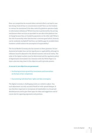 9www.de.digital
How can competition be ensured where network effects can lead to mar-
kets being closed off due to concentration trends? How can the freedom
to contract be maintained if the data control by platform operators leads
to information imbalances? Which function is performed by the pricing
mechanism where services are provided on one side of the platform free
of charge because they are funded by payments on the other side? What is
the role of ownership when data become a common good which, however,
can be randomly multiplied? And how can liability gaps be avoided where
freedoms unfold without the assumption of responsibility?
The Social Market Economy also has answers to these questions. Its fun-
damental principles have not lost significance or applicability although its
influence must be adjusted to the altered economic and social reality. The
order of the digital markets must be determined and the regulatory policy
of digitalisation formulated. Our intention with this White Paper is to
move a decisive step closer to this objective and to provide answers.
As we see it, two objectives are paramount:
•	 Facilitating inclusive growth by investments and innovations
on the basis of fair competition.
•	 Guaranteeing individual basic rights and data sovereignty.
The digital economy is challenging society as a whole to adjust. Any
such adjustment can only succeed if based on wide-spread dialogue. It
was therefore important to incorporate all stakeholders in a broad and
detailed process and to give them space for ideas and suggestions and of
course also for opposing arguments and positions.
 