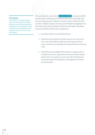90
The court basically confirmed the  secondary liability  of commercial WiFi
providers and clarified that password protection can be admissible with
the users being required to register. It remains unclear whether the WiFi
provider is obliged to register and encrypt and whether the judgement can
be transferred to public institutions and private individuals. The follow-
ing must be finally clarified with our regulations:
1.	 Secondary liability is to be abolished by law.
2.	 Network access providers do not bear any pre-court and out-of-
court costs if the holders of rights take action against them in
order to prevent users infringing the law (particularly no warning
costs).
3.	 Authorities may not obligate WiFi providers to register users or
to request the entry of a password or the closure of their hotspot.
Under certain circumstances, courts may order the blocking of
use of information if the repetition of infringements of the law
can be prevented.
WiFi liability
“WiFi liability”, or “secondary liability”
refers to the responsibility for violations
of interests such as (intellectual) property.
The liability can rest with anyone who has
contributed in an attributable way to the
violation of the law, even if he is not the
actual violator.
 