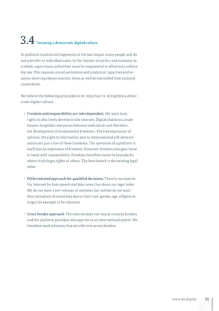 91www.de.digital
3.4 Securing a democratic digital culture
In platform markets infringements of the law impact many people and do
not just refer to individual cases. In the interest of society and economy as
a whole, supervisory authorities must be empowered to effectively enforce
the law. This requires sound perception and analytical capacities and re-
quires short regulatory reaction times as well as intensified international
cooperation.
We believe the following principles to be important to strengthen a demo-
cratic digital culture:
•	 Freedom and responsibility are interdependent. We want basic
rights to also freely develop in the internet. Digital platforms create
forums for global interaction between individuals and therefore
the development of fundamental freedoms. The free expression of
opinion, the right to information and to informational self-determi-
nation are just a few of these freedoms. The operation of a platform is
itself also an expression of freedom. However, freedom also goes hand
in hand with responsibility. Freedom therefore meets its boundaries
where it infringes rights of others. The benchmark is the existing legal
order.
•	 Differentiated approach for qualified decisions. There is no room in
the internet for hate speech and fake news that abuse our legal order.
We do not want a pre-censure of opinions, but neither do we want
discrimination of minorities due to their race, gender, age, religion or
origin for example to be tolerated.
•	 Cross-border approach. The internet does not stop at country borders
and the platform providers also operate in an international sphere. We
therefore need solutions that are effective across borders.
 