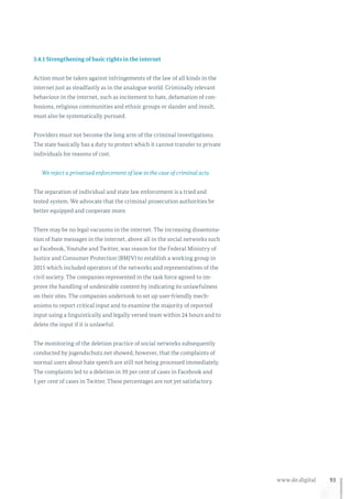 93www.de.digital
3.4.1 Strengthening of basic rights in the internet
Action must be taken against infringements of the law of all kinds in the
internet just as steadfastly as in the analogue world. Criminally relevant
behaviour in the internet, such as incitement to hate, defamation of con-
fessions, religious communities and ethnic groups or slander and insult,
must also be systematically pursued.
Providers must not become the long arm of the criminal investigations.
The state basically has a duty to protect which it cannot transfer to private
individuals for reasons of cost.
We reject a privatised enforcement of law in the case of criminal acts.
The separation of individual and state law enforcement is a tried and
tested system. We advocate that the criminal prosecution authorities be
better equipped and cooperate more.
There may be no legal vacuums in the internet. The increasing dissemina-
tion of hate messages in the internet, above all in the social networks such
as Facebook, Youtube and Twitter, was reason for the Federal Ministry of
Justice and Consumer Protection (BMJV) to establish a working group in
2015 which included operators of the networks and representatives of the
civil society. The companies represented in the task force agreed to im-
prove the handling of undesirable content by indicating its unlawfulness
on their sites. The companies undertook to set up user-friendly mech-
anisms to report critical input and to examine the majority of reported
input using a linguistically and legally versed team within 24 hours and to
delete the input if it is unlawful.
The monitoring of the deletion practice of social networks subsequently
conducted by jugendschutz.net showed, however, that the complaints of
normal users about hate speech are still not being processed immediately.
The complaints led to a deletion in 39 per cent of cases in Facebook and
1 per cent of cases in Twitter. These percentages are not yet satisfactory.
 