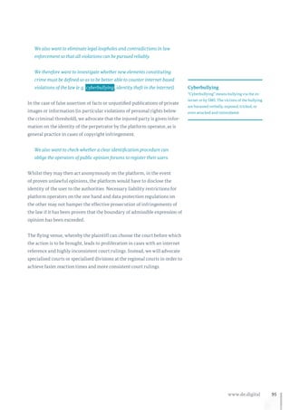95www.de.digital
We also want to eliminate legal loopholes and contradictions in law
enforcement so that all violations can be pursued reliably.
We therefore want to investigate whether new elements constituting
crime must be defined so as to be better able to counter internet-based
violations of the law (e. g.  cyberbullying , identity theft in the internet).
In the case of false assertion of facts or unjustified publications of private
images or information (in particular violations of personal rights below
the criminal threshold), we advocate that the injured party is given infor-
mation on the identity of the perpetrator by the platform operator, as is
general practice in cases of copyright infringement.
We also want to check whether a clear identification procedure can
oblige the operators of public opinion forums to register their users.
Whilst they may then act anonymously on the platform, in the event
of proven unlawful opinions, the platform would have to disclose the
identity of the user to the authorities. Necessary liability restrictions for
platform operators on the one hand and data protection regulations on
the other may not hamper the effective prosecution of infringements of
the law if it has been proven that the boundary of admissible expression of
opinion has been exceeded.
The flying venue, whereby the plaintiff can choose the court before which
the action is to be brought, leads to proliferation in cases with an internet
reference and highly inconsistent court rulings. Instead, we will advocate
specialised courts or specialised divisions at the regional courts in order to
achieve faster reaction times and more consistent court rulings.
Cyberbullying
“Cyberbullying” means bullying via the in-
ternet or by SMS. The victims of the bullying
are harassed verbally, exposed, tricked, or
even attacked and intimidated.
 