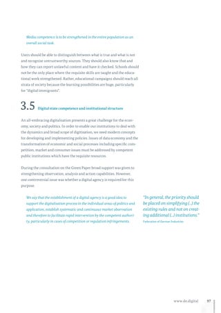 97www.de.digital
Media competence is to be strengthened in the entire population as an
overall social task.
Users should be able to distinguish between what is true and what is not
and recognise untrustworthy sources. They should also know that and
how they can report unlawful content and have it checked. Schools should
not be the only place where the requisite skills are taught and the educa-
tional work strengthened. Rather, educational campaigns should reach all
strata of society because the learning possibilities are huge, particularly
for “digital immigrants”.
3.5 Digital state competence and institutional structure
An all-embracing digitalisation presents a great challenge for the econ-
omy, society and politics. In order to enable our institutions to deal with
the dynamics and broad scope of digitisation, we need modern concepts
for developing and implementing policies. Issues of data economy and the
transformation of economic and social processes including specific com-
petition, market and consumer issues must be addressed by competent
public institutions which have the requisite resources.
During the consultation on the Green Paper broad support was given to
strengthening observation, analysis and action capabilities. However,
one controversial issue was whether a digital agency is required for this
purpose.
We say that the establishment of a digital agency is a good idea to
support the digitalisation process in the individual areas of politics and
application, establish systematic and continuous market observation
and therefore to facilitate rapid intervention by the competent authori-
ty, particularly in cases of competition or regulation infringements.
“In general, the priority should
be placed on simplifying (...) the
existing rules and not on creat-
ing additional (...) institutions.”
Federation of German Industries
 