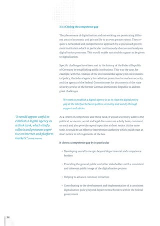 98
3.5.1 Closing the competence gap
The phenomena of digitalisation and networking are penetrating differ-
ent areas of economic and private life to an ever greater extent. They re-
quire a networked and comprehensive approach by a specialised govern-
ment institution which in particular continuously observes and analyses
digitalisation processes. This would enable sustainable support to be given
to digitalisation.
Specific challenges have been met in the history of the Federal Republic
of Germany by establishing public institutions. This was the case, for
example, with the creation of the environmental agency for environmen-
tal policy, the federal agency for radiation protection for nuclear security
and the agency of the Federal Commissioner for documents of the state
security service of the former German Democratic Republic to address
great challenges.
We want to establish a digital agency so as to close the digital policy
gap at the interface between politics, economy and society through
support and advice.
As a centre of competence and think tank, it would selectively address the
political, economic, social and legal discussion on a daily basis, comment
on such and also provide expert input also at short notice. At the same
time, it would be an effective intervention authority which could react at
short notice to infringements of the law.
It closes a competence gap by in particular
•	 Developing overall concepts beyond departmental and competence
borders
•	 Providing the general public and other stakeholders with a consistent
and coherent public image of the digitalisation process
•	 Helping to advance common initiatives
•	 Contributing to the development and implementation of a consistent
digitalisation policy beyond departmental borders within the federal
government
“It would appear useful to
establish a digital agency as
a think tank, which chiefly
collects and processes exper-
tise on internet and platform
markets.”United Internet
 