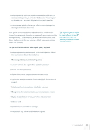 99www.de.digital
•	 Preparing neutral and sound information and reports for political
decision-making bodies, in particular the Deutsche Bundestag and
the Bundesrat (e. g. a periodical digitalisation report), as well as
•	 Assuming new tasks in effective law enforcement and supporting
existing institutions in their work.
More specific issues are to be focussed on here which arise from the
frequently very dynamic discussion on topics such as network neutrality,
sharing economy, Cloud computing, M2M (machine to machine), open
data or platform neutrality and which are of high relevance to politics,
society and economy.
The specific tasks and services of the digital agency might be:
•	 Comprehensive market observation, for example regarding the fur-
ther development of individualised prices
•	 Monitoring and implementation of regulation
•	 Advisory services, also as part of the legislative procedure
•	 Studies and ad-hoc expertises
•	 Dispute resolution in competition and consumer issues
•	 Supervision of experimentation rooms and support of concomitant
research
•	 Initiation and implementation of stakeholder processes
•	 Management of specific information and communication projects
•	 Staging of digitalisation forums, workshops and conferences
•	 Publicity work
•	 Information and educational campaigns
•	 Competitions (e. g. Smart Cities and Smart Regions).
“[A] ‘digital agency’ might
be a useful way forward.”
Verband Privater Rundfunk und
Telemedien (Private Broadcasting and
Telemedia Association)
 