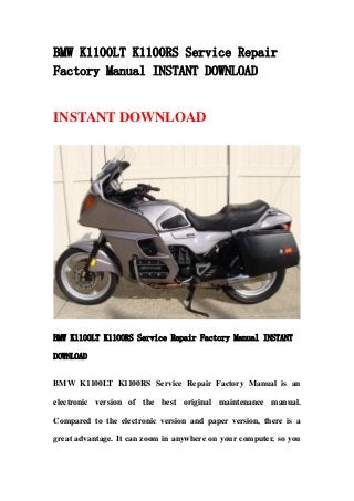 BMW K1100LT K1100RS Service Repair
Factory Manual INSTANT DOWNLOAD
INSTANT DOWNLOAD
BMW K1100LT K1100RS Service Repair Factory Manual INSTANT
DOWNLOAD
BMW K1100LT K1100RS Service Repair Factory Manual is an
electronic version of the best original maintenance manual.
Compared to the electronic version and paper version, there is a
great advantage. It can zoom in anywhere on your computer, so you
 