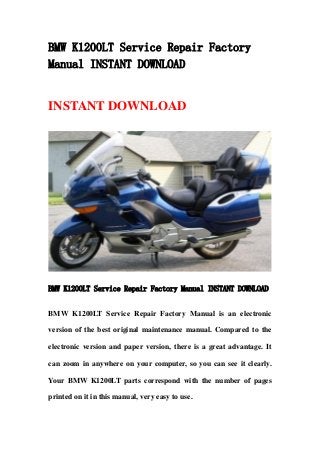 BMW K1200LT Service Repair Factory
Manual INSTANT DOWNLOAD
INSTANT DOWNLOAD
BMW K1200LT Service Repair Factory Manual INSTANT DOWNLOAD
BMW K1200LT Service Repair Factory Manual is an electronic
version of the best original maintenance manual. Compared to the
electronic version and paper version, there is a great advantage. It
can zoom in anywhere on your computer, so you can see it clearly.
Your BMW K1200LT parts correspond with the number of pages
printed on it in this manual, very easy to use.
 