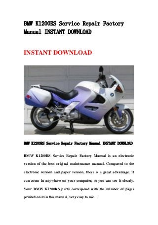 BMW K1200RS Service Repair Factory
Manual INSTANT DOWNLOAD
INSTANT DOWNLOAD
BMW K1200RS Service Repair Factory Manual INSTANT DOWNLOAD
BMW K1200RS Service Repair Factory Manual is an electronic
version of the best original maintenance manual. Compared to the
electronic version and paper version, there is a great advantage. It
can zoom in anywhere on your computer, so you can see it clearly.
Your BMW K1200RS parts correspond with the number of pages
printed on it in this manual, very easy to use.
 
