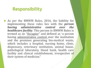 Responsibility
 As per the BMWM Rules, 2016, the liability for
implementing these rules lies with the person
having administrative control over the
healthcare facility. This person in BMWM Rules is
termed as an “Occupier” and defined as “a person
having administrative control over the institution
and the premises generating bio-medical waste,
which includes a hospital, nursing home, clinic,
dispensary, veterinary institution, animal house,
pathological laboratory, blood bank, health care
facility and clinical establishment, irrespective of
their system of medicine.”
 