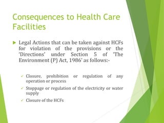Consequences to Health Care
Facilities
 Legal Actions that can be taken against HCFs
for violation of the provisions or the
‘Directions’ under Section 5 of ‘The
Environment (P) Act, 1986’ as follows:-
 Closure, prohibition or regulation of any
operation or process
 Stoppage or regulation of the electricity or water
supply
 Closure of the HCFs
 