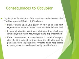 Consequences to Occupier
 Legal Actions for violation of the provisions under Section 15 of
‘The Environment (P) Act, 1986’ includes:-
 Imprisonment up to five years or fine up to one lakh
rupees for each failure or contravention of the Rules or both
 In case of violation continues, additional fine which may
extend to five thousand rupees for every day of violation
 If the contravention continues beyond a period of one year
after the first date of contravention, the offender shall be
punishable with imprisonment for term which may extend
to seven years (as may be decided by Hon’ble Courts).
 