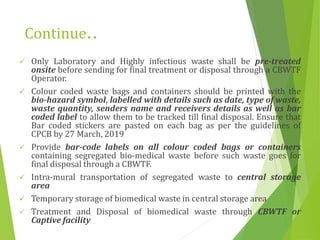 Continue..
 Only Laboratory and Highly infectious waste shall be pre-treated
onsite before sending for final treatment or disposal through a CBWTF
Operator.
 Colour coded waste bags and containers should be printed with the
bio-hazard symbol, labelled with details such as date, type of waste,
waste quantity, senders name and receivers details as well as bar
coded label to allow them to be tracked till final disposal. Ensure that
Bar coded stickers are pasted on each bag as per the guidelines of
CPCB by 27 March, 2019
 Provide bar-code labels on all colour coded bags or containers
containing segregated bio-medical waste before such waste goes for
final disposal through a CBWTF.
 Intra-mural transportation of segregated waste to central storage
area
 Temporary storage of biomedical waste in central storage area
 Treatment and Disposal of biomedical waste through CBWTF or
Captive facility
 