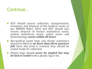 Continue..
 HCF should ensure collection, transportation,
treatment and disposal of bio-medical waste as
per BMWM Rules, 2016 and HCF should also
ensure disposal of human anatomical waste,
animal anatomical waste, soiled waste and
biotechnology waste within 48 hours
 Bio-medical waste bags and sharps containers
should be filled to no more than three quarters
full. Once this level is reached, they should be
sealed ready for collection.
 Plastic bags should never be stapled but may
be tied or sealed with a plastic tag or tie.
 