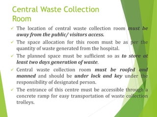 Central Waste Collection
Room
 The location of central waste collection room must be
away from the public/ visitors access.
 The space allocation for this room must be as per the
quantity of waste generated from the hospital.
 The planned space must be sufficient so as to store at
least two days generation of waste.
 Central waste collection room must be roofed and
manned and should be under lock and key under the
responsibility of designated person.
 The entrance of this centre must be accessible through a
concrete ramp for easy transportation of waste collection
trolleys.
 