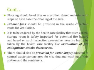 Cont..
 Flooring should be of tiles or any other glazed material with
slope so as to ease the cleaning of the area.
 Exhaust fans should be provided in the waste collection
room for ventilation.
 It is to be ensured by the health care facility that such central
storage room is safety inspected for potential fire hazard
and based on such inspection preventive measure has to be
taken by the health care facility like installation of fire
extinguisher, smoke detector etc.
 There should also be provision for water supply adjacent to
central waste storage area for cleaning and washing of this
station and the containers.
 
