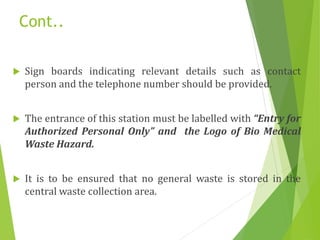 Cont..
 Sign boards indicating relevant details such as contact
person and the telephone number should be provided.
 The entrance of this station must be labelled with “Entry for
Authorized Personal Only” and the Logo of Bio Medical
Waste Hazard.
 It is to be ensured that no general waste is stored in the
central waste collection area.
 
