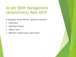 As per BMW Management
(Amendment) Rule 2019
In Hospitals, liquid effluent system be placed at
 Laboratory
 Operation theatre
 Labour room
 Wherever Liquid waste is generated.
 