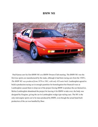 BMW M1
Paul Katsus saw his first BMW M1 at a BMW Owners Club meeting. The BMW M1 was the
first true sports car manufactured by the make, although it had been racing cars from the 1920’s.
The BMW M1 was produced from 1978 to 1981, with only 453 units built. Lamborghini agreed to
build a production racing car in enough quantities for homologation but financial woes at
Lamborghini caused them to drop out of the project forcing BMW to produce the car themselves.
Before Lamborghini abandoned the project for leaving it for BMW to take over, the body was
designed by Giugiaro, giving the car its Lamborghini wedge type styling cues. The M1 is the
only mid-engine sports car to be mass produced by BMW, even though the actual hand built
production of the car was handled by Baur.
 