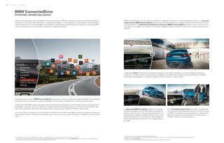 Innovación y tecnología28 | 29
BMW ConnectedDrive
Conectado, siempre que quieras
Nuestro mundo está cada día más conectado. Para el conductor de un BMW, es normal que su vehículo le permita mantenerse
conectado con el exterior, recibir información, comunicarse por teléfono o correo electrónico y estar siempre al día de las últimas
noticias mientras viaja. El concepto BMW ConnectedDrive1
reúne todas las posibilidades de conexión de los vehículos BMW
y de sus ocupantes con el mundo exterior, incluidas las incidencias del tráfico.
El equipamiento de servicios BMW ConnectedDrive* (opcional) es la base de los servicios inteligentes BMW ConnectedDrive,
que proporcionan al conductor numerosas posibilidades de información, entretenimiento y servicios durante el viaje.
También se incluye BMW Online, que ofrece acceso a información local actualizada, como el tiempo, noticias, búsqueda online
de Google™ o funciones de oficina. Además, es posible organizar individualmente servicios y funciones como cámaras web,
precio del combustible, información sobre aparcamientos y guía de viajes y hoteles en el Menú “Aplicaciones”.
Del mismo modo, se incluye el uso cómodo, seguro e ilimitado de una selección de aplicaciones para smartphone. Además, el
equipamiento de servicios BMW ConnectedDrive ofrece mucho más: para convertir cada viaje en un BMW en una experiencia
única.
* Las aplicaciones visualizadas en la imagen superior pueden no estar disponibles en todos los países. Consulte su concesionario más cercano.
1
Encontrará más información relativa a BMW ConnectedDrive, especialmente sobre la duración del servicio y los costes, en www.bmw.es, o en la lista de precios, y podrá solicitarla de
lunes a viernes de 9:00 a 20:00 horas en la línea de asistencia telefónica de 900 357 902.
BMW ConnectedDrive, con sus servicios inteligentes y sistemas de asistencia, ofrece el equipamiento ideal. Los servicios
y aplicaciones BMW ConnectedDrive proporcionan más libertad gracias a la completa conexión entre conductor, vehículo
y mundo exterior. Los sistemas de asistencia al conductor BMW ConnectedDrive permiten no solo una conducción
más segura, sino también más cómoda. Los sistemas inteligentes facilitan el trabajo del conductor y minimizan el peligro en la
carretera.
La aplicación GoPro2
gratuita permite manejar la cámera de vídeo GoPro montada en el vehículo mediante el display de
control. Así, se puede controlar cómodamente las imágenes y las grabaciones de vídeo con el controlador iDrive. También
es posible encender/apagar y configurar la cámara, así como consultar su nivel de carga.
Con el Entretenimiento Online (opcional)4
, es posible abrir
una cuenta con tarifa plana para música con uno de los socios
de BMW, como Napster, que se puede usar en cualquier otro
dispositivo admitido por el proveedor. Así, se tiene acceso
ilimitado a más de 22 millones de títulos.
2
Es preciso contar con el equipamiento servicios BMW ConnectedDrive.
3
Descárguese la aplicación BMW M Laptimer desde la App Store y disfrute del dinamismo de su BMW M2 Coupé desde una perspectiva totalmente nueva.
Más información en www.bmw.es
4
Es necesario contar con los servicios BMW ConnectedDrive y el sistema de navegación Professional.
La aplicación BMW M Laptimer3
registra con precisión
los datos de pilotaje en circuito para después analizarlos y
mejorar la conducción. Los datos pueden publicarse en las
redes sociales, y también se puede intercambiar por correo
electrónico información como la posición del acelerador, el
ángulo de la dirección, las fuerzas G o los mejores tiempos
por vuelta.
 