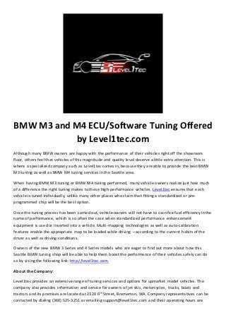 BMW M3 and M4 ECU/Software Tuning Offered 
by Level1tec.com 
Although many BMW owners are happy with the performance of their vehicles right off the showroom 
floor, others feel that vehicles of this magnitude and quality level deserve a little extra attention. This is 
where a specialized company such as Level1tec comes in, because they are able to provide the best BMW 
M3 tuning as well as BMW M4 tuning services in the Seattle area. 
When having BMW M3 tuning or BMW M4 tuning performed, many vehicle owners realize just how much 
of a difference the right tuning makes to these high-performance vehicles. Level1tec ensures that each 
vehicle is tuned individually, unlike many other places who claim that fitting a standardized or pre-programmed 
chip will be the best option. 
Once the tuning process has been carried out, vehicle owners will not have to sacrifice fuel efficiency in the 
name of performance, which is so often the case when standardized performance enhancement 
equipment is used or inserted into a vehicle. Multi-mapping technologies as well as auto-calibration 
features enable the appropriate map to be loaded while driving – according to the current habits of the 
driver as well as driving conditions. 
Owners of the new BMW 3 Series and 4 Series models who are eager to find out more about how this 
Seattle BMW tuning shop will be able to help them boost the performance of their vehicles safely can do 
so by vising the following link: http://level1tec.com. 
About the Company: 
Level1tec provides an extensive range of tuning services and options for upmarket model vehicles. The 
company also provides information and service for owners of jet skis, motorcycles, trucks, boats and 
tractors and its premises are located at 2320 6th Street, Bremerton, WA. Company representatives can be 
contacted by dialing (360) 525-3251 or emailing support@level1tec.com and their operating hours are 
 