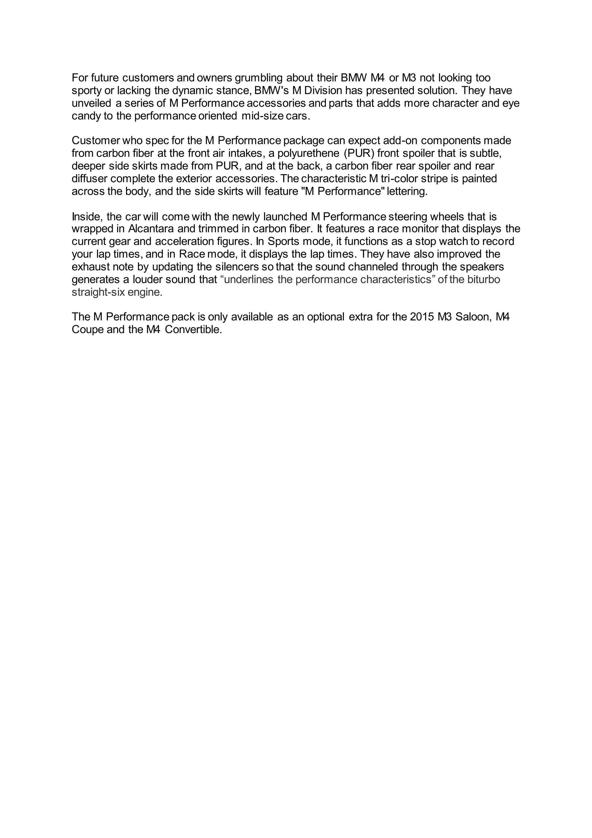 For future customers and owners grumbling about their BMW M4 or M3 not looking too
sporty or lacking the dynamic stance, BMW's M Division has presented solution. They have
unveiled a series of M Performance accessories and parts that adds more character and eye
candy to the performance oriented mid-size cars.
Customer who spec for the M Performance package can expect add-on components made
from carbon fiber at the front air intakes, a polyurethene (PUR) front spoiler that is subtle,
deeper side skirts made from PUR, and at the back, a carbon fiber rear spoiler and rear
diffuser complete the exterior accessories. The characteristic M tri-color stripe is painted
across the body, and the side skirts will feature "M Performance" lettering.
Inside, the car will come with the newly launched M Performance steering wheels that is
wrapped in Alcantara and trimmed in carbon fiber. It features a race monitor that displays the
current gear and acceleration figures. In Sports mode, it functions as a stop watch to record
your lap times, and in Race mode, it displays the lap times. They have also improved the
exhaust note by updating the silencers so that the sound channeled through the speakers
generates a louder sound that “underlines the performance characteristics” of the biturbo
straight-six engine.
The M Performance pack is only available as an optional extra for the 2015 M3 Saloon, M4
Coupe and the M4 Convertible.