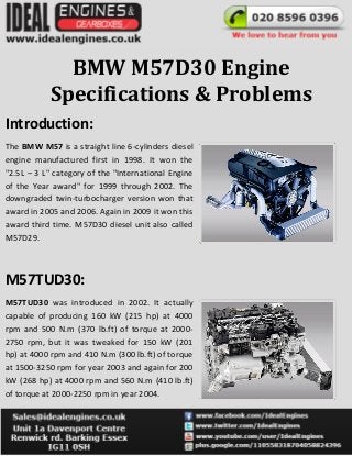 BMW M57D30 Engine
Specifications & Problems
Introduction:
The BMW M57 is a straight line 6-cylinders diesel
engine manufactured first in 1998. It won the
"2.5L – 3 L" category of the "International Engine
of the Year award" for 1999 through 2002. The
downgraded twin-turbocharger version won that
award in 2005 and 2006. Again in 2009 it won this
award third time. M57D30 diesel unit also called
M57D29.
M57TUD30:
M57TUD30 was introduced in 2002. It actually
capable of producing 160 kW (215 hp) at 4000
rpm and 500 N.m (370 lb.ft) of torque at 2000-
2750 rpm, but it was tweaked for 150 kW (201
hp) at 4000 rpm and 410 N.m (300 lb.ft) of torque
at 1500-3250 rpm for year 2003 and again for 200
kW (268 hp) at 4000 rpm and 560 N.m (410 lb.ft)
of torque at 2000-2250 rpm in year 2004.
 