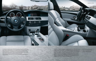 M5 Sedan Interior 18 | 19




You cannot sit in the driver’s seat of the M5 without a feeling of awe. This is more than a car;                                        In the M5 interior, elegant curves rendered in leather flow back from the dash, and are carried
                                                                                                                                                                                                                                          M5 Sedan interior shown with the following equipment:
it’s your partner in high performance. Aluminum-ringed gauges convey data quickly; perfectly                                            across the doors to the rear compartment. The sleek, leather-covered center console (requires
placed controls receive and execute your commands in an instant. All essential functions                                                Full Merino Leather upholstery) offers greater versatility. The sculpted dash integrates gauges      Upholstery:     Silverstone II Merino Leather (Full)
are placed within reach, on and around the thick M multi-function steering wheel where you                                              and the Navigation system screen, while dual cowls shield them from sunlight for enhanced           Interior trim:   Brushed Aluminum Shadow
would instinctively reach for them. To help you keep your eyes on the road, Head-up Display                                             legibility. Primary climate and audio controls, gleaming with Silver Titanium trim, are con-
projects important data onto the windshield, along your line of vision.                                                                 veniently set into the clean sweep of the center dash; non-driving functions can easily be
For details on the availability of standard and optional features, please refer to the Standard equipment | Optional equipment charts   accessed and modified via the redesigned iDrive Controller. Six programmable memory
at the back of this brochure.                                                                                                           keys give you quick access to your favorite radio stations, Navigation addresses and phone
                                                                                                                                        numbers (if so equipped) with just a touch. The result is an environment that frees you to
                                                                                                                                        concentrate on the job at hand: the sheer thrill of driving the M5.
 
