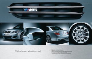 M5 Sedan equipment details 20 | 21




1

2                   3                                                                                                                       4                                                          5




                                                       1   M side gills.
                                                       2   Front air dam with three air intake scoops.

    M-style performance – optimized in every detail.   3
                                                       4
                                                           M side-view mirror enhances aerodynamics.
                                                           Two dual chrome-plated stainless-steel tailpipes, diffuser and M rear spoiler.
                                                       5   19" M Radial Spoke (Style 166M) light cast alloy wheels.1
                                                       1 Due to low-profile tires, please note: wheels, tires and suspension parts are more susceptible to road
                                                        hazard and consequential damages. Performance tires not recommended for driving in ice and snow.
 