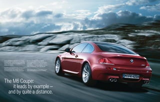 M6 Coupe Exterior 26 | 27




Feel it: adrenaline surges like never before.   the razor-keen elegance that made its
The M6 Coupe – a powerful mix of sport and      6 Series forerunners the toast of automotive
luxury; the embodiment of confidence in one     enthusiasts – model-year in, year out. Can a
spectacular vehicle.                            coupe this rich in premium qualities race from
                                                0-60 in 4.5 seconds1? Yes – if it's the M6.
The M6 Coupe packs the same, storied punch
that led all things “M” to rewrite records in   1 SMG transmission. BMW AG test results. BMW urges you to
motorsport performance. It also showcases        obey all posted speed laws and always wear safety belts.




The M6 Coupe:
    it leads by example –
  and by quite a distance.
 