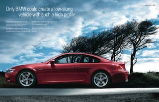 M6 Coupe Exterior 32 | 33




Only BMW could create a low-slung
      vehicle with such a high profile.
Feast your eyes; looks are not deceiving in the        the brakes, whose large discs can be viewed
M6. BMW started with the 6 Series, then added          between the double spokes of the lightweight
M muscle. As you look around, you’ll see the           19-inch forged aluminum wheels.
performance-enhancing differences.
                                                       While it proudly displays its M heritage, the M6’s
The enlarged front air dam, flanked by secondary       aggressively sculpted shape also communicates
intake openings, doubles the amount of air delivered   the most important message: its incomparable
to the M6’s mighty V-10 engine. That flow also cools   dynamics.
 