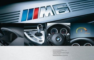 M6 Coupe and Convertible equipment details 56 | 57




1

2   3                                                                                            4                                                        5




        1 Door-sill trim with illuminated M6 logo.
        2 Instrument panel dashboard in Full Merino Leather.
        3 Illuminated SMG selector lever.
        4 Information Display with white illuminated surrounds on the
          speedometer and tachometer and red instrument needles.
        5 M-mode Head-up Display.
        For details on the availability of standard and optional features, please refer to the
        Standard equipment | Optional equipment charts at the back of this brochure.
 