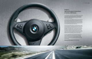 Transmissions 60 | 61




It takes a
high-performance transmission
to harness 500 horses.
To make the best use of the high-revving V-10 engine, BMW developed
two appropriate transmissions: the advanced 7-speed Sequential
Manual Gearbox (SMG) with DRIVELOGIC, and a smooth-shifting
6-speed manual transmission.

Adapted for street use from BMW Motorsport technology, SMG allows
for a true manual transmission without a clutch pedal. The driver can
keep the accelerator depressed through upshifts. An electrohydraulic
system shifts the gears electronically, without any mechanical connec-
tion, for shift speeds as fast as 80 milliseconds – far faster than even
the most experienced driver using a clutch pedal.

DRIVELOGIC   gives the driver a choice of 11 gearshift programs to tailor
the driving experience to individual preferences and driving conditions.
Six of these programs are manual (S mode), where the driver must
shift gears either through the stick on the center console or through
the paddles on the steering wheel – the right paddle for upshifts, the
left paddle for downshifts. Five automated programs (A mode) are
also available for comfortable cruising or sporty acceleration. Unlike
an automatic transmission, the SMG does not have a torque converter
taking up energy and reducing performance. The SMG even auto-
matically blips the throttle between gears when downshifting.

In S mode, integrated LEDs within the tachometer and also in the
Head-up Display illuminate, indicating the best time to upshift.
Hill Start Assist helps you start smoothly up steep inclines. SMG
also helps you drive hills more smoothly, automatically monitoring
the slope to help minimize gear changes uphill and maximize engine
braking downhill.

For details on the availability of standard and optional features, please refer to the
Standard equipment | Optional equipment charts at the back of this brochure.
 