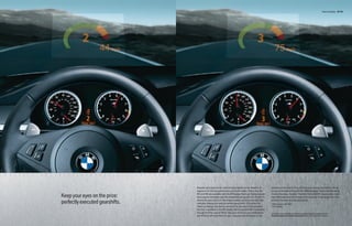 Head-up Display 62 | 63




                                 Keeping your eyes on the road and your hands on the wheel is as             steering wheel, and it will customize your driving experience with all
                                 important for driving performance as it is for safety. That’s why the       of your preferred settings for the SMG program,1 Electronic Damping
                                 M5 and M6 are available with the M Display Head-up Display system           Control firmness, Dynamic Stability Control (DSC) mode, active back-
Keep your eyes on the prize:     that projects vital data onto the windshield along your line of sight. It   rest width adjustment,2 and even the response of the engine and the
                                                             1
                                 shows the gear you’re in, the engine speed, and even the shift light        amount of power steering assistance.
perfectly executed gearshifts.   indicator, helping you execute perfect gear shifts. Of course, the          1 When equipped with SMG.
                                                                                                             2 If so equipped.
                                 Head-up Display can also be turned off at any time. Customization
                                 like this is available in the M5 Sedan, M6 Coupe and M6 Convertible
                                 through M Drive, part of iDrive. Set your vehicle to your preferences       For details on the availability of standard and optional features, please refer to the
                                 and M Drive will save them for you. Just push the M button on the           Standard equipment | Optional equipment charts at the back of this brochure.
 