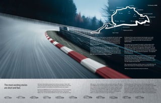 The Nürburgring 68 | 69




                                                                                                            Taking the M6 on the Nürburgring, it accelerates with smooth, turbine-        At Adenauer Forst, quick and precise load changes occur under
                                                                                                            like power. The dynamic qualities of the aluminum suspension are              extreme conditions. Even in pouring rain, the high-performance
                                                                                                            revealed within seconds of entering the first curve of the Northern           compound brakes glow red, but retain their grip without the
                                                                                                            Circuit. Even with hard steering, the suspension remains firmly on            slightest fading.
                                                                                                            the road. The car responds smoothly, directly and precisely to the
                                                                                                            driver’s commands.                                                            Revving back up to top speed, the engine’s cooling system works
                                                                                                                                                                                          perfectly. The M6 takes the steep hill after Bergwerk without the
                                                                                                            Going up Quiddelbacher Höhe, the track becomes narrow and                     slightest effort, continuing to the legendary, steep gradient. The car
                                                                                                                                                                 1
                                                                                                            bumpy. Yet the M6 easily accelerates to 125 mph, the engine’s                 remains incredibly stable, the M Differential Lock doing a wonderful
                                                                                                            output continually increasing, while lift forces remain at a minimum.         job. Going into the 180° Caracciola Carousel with its high embankment,
                                                                                                            At Aremberg, the brakes are applied full force; then the driver must          both driver and car – and particularly the suspension – are subjected
                                                                                                            immediately accelerate to top speed. Everything on the M6 remains             to the ultimate test.
                                                                                                            firm, with perfect torsional and flexural stiffness.
                                                                                                                                                                                          Through Wippermann Bend, the handling is almost playful in its ease
                                                                                                                                                                                          and response. Next comes Pflanzgarten, where the spring/damper
                                                                                                                                                                                          setting demonstrates firmness without becoming ultra-hard. Then
                                                                                                                                                                                          at Antoniusbuche, a long straight allows quick acceleration to nearly
                                                                                                                                                                                          155 mph, despite the bumpy track.

                                                                                                                                                                                          After crossing the finish line, the M6 comes to a roaring halt, the V-10
                                                                                                                                                                                          power unit as serene as if it had just been cruising down the road.

                                                                                                                                                                                          1 BMW urges you to obey local speed laws and always wear safety belts.




The most exciting stories
                            Germany’s Nürburgring racetrack has a famous nickname: “Green Hell.”            split-second – but in particular, to learn and gain experience. For this is   The strain this puts on the car and all components is eight times
                            There are many good reasons why motorsport enthusiasts the world over           where BMW M Cars are tested under the toughest conditions – with no           that of normal road traffic – which obviously makes this the ideal place

are short and fast.
                            give this racetrack in the middle of the Eifel Mountains such respect.          other racetrack in the world putting the body, engine, suspension and         to test every BMW to the very limit in terms of lateral and vertical
                                                                                                            brakes to such a huge challenge. To sum up a typical test drive, there        dynamics, and equally ideal for consistently enhancing, improving,
                            Each year the BMW Formula 1™ team battles it out on the 2.8-mile Grand          are differences in elevation of up to 985 feet, uphill gradients up to        and optimizing each and every detail. For thousands of miles, under all
                            Prix circuit for World Championship points and fractions of a second.           17 percent, downhill gradients almost as extreme, and 73 bends, as            conditions. At the outset this means several months of hard work. At
                            While on the 13-mile historical Northern Circuit, racers also fight for every   well as a countless succession of crests and hollows.                         the end, it means you, the owner, enjoy BMW’s breathtaking durability.
 