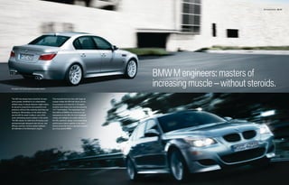 M5 Sedan Exterior 06 | 07




                                                                                                 BMW M engineers: masters of
European rear license plate and holder shown.
                                                                                                 increasing muscle – without steroids.
The M5 has always been prized for its awe-       The muscular front air dam with large air
some power, sheathed in an understated,          scoops makes the M5 look fierce, but its
athletic body. A casual observer might notice    true purpose is to help the V-10 engine
its dynamic proportions and powerful curb        breathe more freely and cool the powerful
presence without fully realizing what they are   14.7" front brakes. The expressive lines
looking at. Aficionados, on the other hand,      that define all BMWs are enhanced and
see the M5 for what it really is: one of the     sharpened on the M5; the front headlight
most exhilarating sports sedans in the world.    cluster and taillights are subtly refined. In
The M5 retains its distinctive M styling cues:   the M5, aesthetic design and outstanding
aerodynamically designed side mirrors, rear      performance blend together to let other
diffuser, and four chrome-plated tailpipes –     drivers know that they’ve just been passed
all hallmarks of its Motorsport origins.         by a truly special BMW.
 