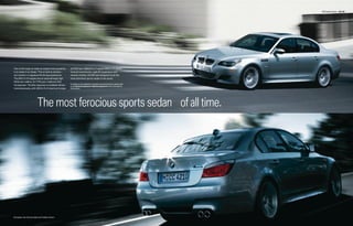 M5 Sedan Exterior 08 | 09




One of the ways to make an engine more powerful       at 6100 rpm. Mated to a 7-speed SMG or 6-speed
is to make it run faster. This is hard to achieve –   manual transmission, agile M suspension and
but results in a signature M driving experience.      massive brakes, the M5 was designed to be the
The M5’s V-10 engine has an astonishingly high        most dominant sports sedan in the world.
8250 rpm redline. At 7750 rpm, it delivers 500
                                                      For details on the availability of standard and optional features, please refer
horsepower. Throttle response is available almost
                                                      to the Standard equipment | Optional equipment charts at the back of
instantaneously, with 383 lb-ft of maximum torque     this brochure.




                          The most ferocious sports sedan of all time.




European rear license plate and holder shown.
 