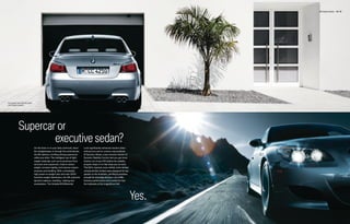 M5 Sedan Exterior 14 | 15




European rear license plate
and holder shown.




           Supercar or
                   executive sedan?
                              On the track or on your daily commute, down       Lock significantly enhances traction when
                              the straightaways or through the switchbacks,     exiting turns and on uneven road surfaces.
                              the M5 delivers a thrilling driving experience    M Dynamic Mode, a less intrusive version of
                              unlike any other. The intelligent use of light-   Dynamic Stability Control, lets you get more
                              weight materials, such as its aluminum front      traction out of your M5 before the stability
                              structure and suspension, help to reduce          program steps in to help keep you on track.
                              weight, increase rigidity, and improve respon-    The M5’s massive cross-drilled, inner-vented
                              siveness and handling. With a remarkably          compound disc brakes were designed for top
                              high power-to-weight ratio and near-50/50         speeds on the Autobahn, yet they’re sensitive
                              front/rear weight distribution, the M5 presents   enough for everyday driving in city traffic.
                              dynamic balance, handling, braking and            Extreme performance and comfort for five:
                              acceleration. The Variable M Differential         the hallmarks of the magnificent M5.




                                                                                                                                Yes.
 