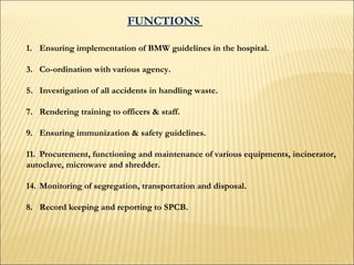 FUNCTIONS  Ensuring implementation of BMW guidelines in the hospital. Co-ordination with various agency.  Investigation of all accidents in handling waste. Rendering training to officers & staff.  Ensuring immunization & safety guidelines.  Procurement, functioning and maintenance of various equipments, incinerator,  autoclave, microwave and shredder.  Monitoring of segregation, transportation and disposal.  8. Record keeping and reporting to SPCB.  