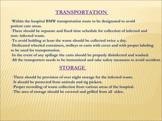 TRANSPORTATION  Within the hospital BMW transportation route to be designated to avoid  patient care areas.  There should be separate and fixed time schedule for collection of infected and  non- infected waste.  To avoid holding at least the waste should be collected twice a day.  Dedicated wheeled containers, trolleys or carts with cover and with proper labeling  to be used for transportation. In the event of any spillage the carts should be properly disinfected and washed.  All the transporters needs to be immunized and take safety measures to avoid accident.  STORAGE  There should be provision of over night storage for the infected waste.  It should be protected from animals and rig pickers.  Proper recording of waste collection from various areas of the hospital.  The area of storage should be covered and grilled from all  sides.  